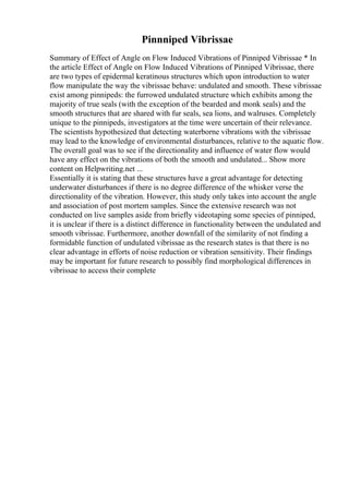 Pinnniped Vibrissae
Summary of Effect of Angle on Flow Induced Vibrations of Pinniped Vibrissae * In
the article Effect of Angle on Flow Induced Vibrations of Pinniped Vibrissae, there
are two types of epidermal keratinous structures which upon introduction to water
flow manipulate the way the vibrissae behave: undulated and smooth. These vibrissae
exist among pinnipeds: the furrowed undulated structure which exhibits among the
majority of true seals (with the exception of the bearded and monk seals) and the
smooth structures that are shared with fur seals, sea lions, and walruses. Completely
unique to the pinnipeds, investigators at the time were uncertain of their relevance.
The scientists hypothesized that detecting waterborne vibrations with the vibrissae
may lead to the knowledge of environmental disturbances, relative to the aquatic flow.
The overall goal was to see if the directionality and influence of water flow would
have any effect on the vibrations of both the smooth and undulated... Show more
content on Helpwriting.net ...
Essentially it is stating that these structures have a great advantage for detecting
underwater disturbances if there is no degree difference of the whisker verse the
directionality of the vibration. However, this study only takes into account the angle
and association of post mortem samples. Since the extensive research was not
conducted on live samples aside from briefly videotaping some species of pinniped,
it is unclear if there is a distinct difference in functionality between the undulated and
smooth vibrissae. Furthermore, another downfall of the similarity of not finding a
formidable function of undulated vibrissae as the research states is that there is no
clear advantage in efforts of noise reduction or vibration sensitivity. Their findings
may be important for future research to possibly find morphological differences in
vibrissae to access their complete
 