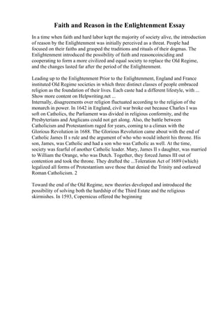 Faith and Reason in the Enlightenment Essay
In a time when faith and hard labor kept the majority of society alive, the introduction
of reason by the Enlightenment was initially perceived as a threat. People had
focused on their faiths and grasped the traditions and rituals of their dogmas. The
Enlightenment introduced the possibility of faith and reasoncoinciding and
cooperating to form a more civilized and equal society to replace the Old Regime,
and the changes lasted far after the period of the Enlightenment.
Leading up to the Enlightenment Prior to the Enlightenment, England and France
instituted Old Regime societies in which three distinct classes of people embraced
religion as the foundation of their lives. Each caste had a different lifestyle, with ...
Show more content on Helpwriting.net ...
Internally, disagreements over religion fluctuated according to the religion of the
monarch in power. In 1642 in England, civil war broke out because Charles I was
soft on Catholics, the Parliament was divided in religious conformity, and the
Presbyterians and Anglicans could not get along. Also, the battle between
Catholicism and Protestantism raged for years, coming to a climax with the
Glorious Revolution in 1688. The Glorious Revolution came about with the end of
Catholic James II s rule and the argument of who who would inherit his throne. His
son, James, was Catholic and had a son who was Catholic as well. At the time,
society was fearful of another Catholic leader. Mary, James II s daughter, was married
to William the Orange, who was Dutch. Together, they forced James III out of
contention and took the throne. They drafted the ...Toleration Act of 1689 (which)
legalized all forms of Protestantism save those that denied the Trinity and outlawed
Roman Catholicism. 2
Toward the end of the Old Regime, new theories developed and introduced the
possibility of solving both the hardship of the Third Estate and the religious
skirmishes. In 1593, Copernicus offered the beginning
 