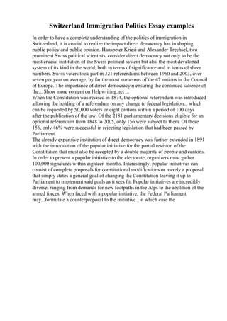 Switzerland Immigration Politics Essay examples
In order to have a complete understanding of the politics of immigration in
Switzerland, it is crucial to realize the impact direct democracy has in shaping
public policy and public opinion. Hanspeter Kriesi and Alexander Trechsel, two
prominent Swiss political scientists, consider direct democracy not only to be the
most crucial institution of the Swiss political system but also the most developed
system of its kind in the world, both in terms of significance and in terms of sheer
numbers. Swiss voters took part in 321 referendums between 1960 and 2003, over
seven per year on average, by far the most numerous of the 47 nations in the Council
of Europe. The importance of direct democracyin ensuring the continued salience of
the... Show more content on Helpwriting.net ...
When the Constitution was revised in 1874, the optional referendum was introduced
allowing the holding of a referendum on any change to federal legislation... which
can be requested by 50,000 voters or eight cantons within a period of 100 days
after the publication of the law. Of the 2181 parliamentary decisions eligible for an
optional referendum from 1848 to 2005, only 156 were subject to them. Of these
156, only 46% were successful in rejecting legislation that had been passed by
Parliament.
The already expansive institution of direct democracy was further extended in 1891
with the introduction of the popular initiative for the partial revision of the
Constitution that must also be accepted by a double majority of people and cantons.
In order to present a popular initiative to the electorate, organizers must gather
100,000 signatures within eighteen months. Interestingly, popular initiatives can
consist of complete proposals for constitutional modifications or merely a proposal
that simply states a general goal of changing the Constitution leaving it up to
Parliament to implement said goals as it sees fit. Popular initiatives are incredibly
diverse, ranging from demands for new footpaths in the Alps to the abolition of the
armed forces. When faced with a popular initiative, the Federal Parliament
may...formulate a counterproposal to the initiative...in which case the
 