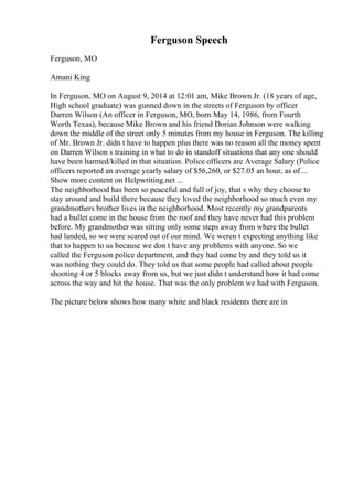 Ferguson Speech
Ferguson, MO
Amani King
In Ferguson, MO on August 9, 2014 at 12:01 am, Mike Brown Jr. (18 years of age,
High school graduate) was gunned down in the streets of Ferguson by officer
Darren Wilson (An officer in Ferguson, MO, born May 14, 1986, from Fourth
Worth Texas), because Mike Brown and his friend Dorian Johnson were walking
down the middle of the street only 5 minutes from my house in Ferguson. The killing
of Mr. Brown Jr. didn t have to happen plus there was no reason all the money spent
on Darren Wilson s training in what to do in standoff situations that any one should
have been harmed/killed in that situation. Police officers are Average Salary (Police
officers reported an average yearly salary of $56,260, or $27.05 an hour, as of ...
Show more content on Helpwriting.net ...
The neighborhood has been so peaceful and full of joy, that s why they choose to
stay around and build there because they loved the neighborhood so much even my
grandmothers brother lives in the neighborhood. Most recently my grandparents
had a bullet come in the house from the roof and they have never had this problem
before. My grandmother was sitting only some steps away from where the bullet
had landed, so we were scared out of our mind. We weren t expecting anything like
that to happen to us because we don t have any problems with anyone. So we
called the Ferguson police department, and they had come by and they told us it
was nothing they could do. They told us that some people had called about people
shooting 4 or 5 blocks away from us, but we just didn t understand how it had come
across the way and hit the house. That was the only problem we had with Ferguson.
The picture below shows how many white and black residents there are in
 