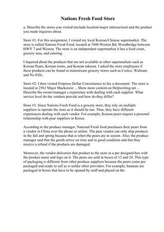 Nations Fresh Food Store
a. Describe the stores you visited (include location/major intersection) and the product
you made inquiries about.
Store #1: For this assignment, I visited my local Korean/Chinese supermarket. The
store is called Nations Fresh Food, located at 7600 Weston Rd, Woodbridge between
HWY 7 and Weston. The store is an independent supermarket; it has a food court,
grocery area, and catering.
I inquired about the products that are not available at other supermarkets such as
Korean Pears, Korean treats, and Korean takeout. I asked the store employees if
these products can be found in mainstream grocery stores such as Costco, Walmart,
and No frills.
Store #2: I then visited Empress Dollar Convenience to fax a document. The store is
located at 2563 Major Mackenzie ... Show more content on Helpwriting.net ...
Describe the owner/manager s experience with dealing with each supplier. What
service level do the vendors provide and how do they differ?
Store #1: Since Nations Fresh Food is a grocery store, they rely on multiple
suppliers to operate the store as it should be run. Thus, they have different
experiences dealing with each vendor. For example, Korean pears require a personal
relationship with pear suppliers in Korea.
According to the produce manager, National Fresh food purchases their pears from
a vendor in China over the phone or online. The pear vendor can only ship products
in the fall and spring because that is when the pears are in season. Also, the produce
manager said that the goods arrive on time and in good condition and that they
receive a refund if the products are damaged.
Moreover, the vendor deliveries that product to the store in a pre designed box with
the product name and logo on it. The pears are sold in boxes of 12 and 24. This type
of packaging is different from other produce suppliers because the pears come pre
packaged and ready to sell as is unlike other providers. For example, bananas are
packaged in boxes that have to be opened by staff and placed on the
 