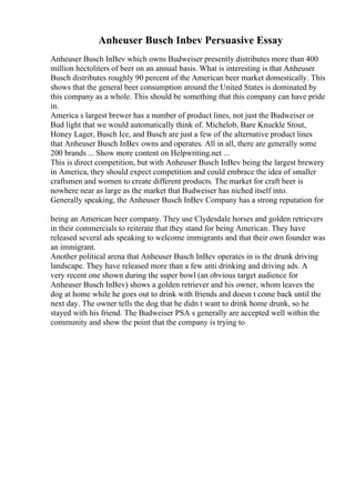 Anheuser Busch Inbev Persuasive Essay
Anheuser Busch InBev which owns Budweiser presently distributes more than 400
million hectoliters of beer on an annual basis. What is interesting is that Anheuser
Busch distributes roughly 90 percent of the American beer market domestically. This
shows that the general beer consumption around the United States is dominated by
this company as a whole. This should be something that this company can have pride
in.
America s largest brewer has a number of product lines, not just the Budweiser or
Bud light that we would automatically think of. Michelob, Bare Knuckle Stout,
Honey Lager, Busch Ice, and Busch are just a few of the alternative product lines
that Anheuser Busch InBev owns and operates. All in all, there are generally some
200 brands ... Show more content on Helpwriting.net ...
This is direct competition, but with Anheuser Busch InBev being the largest brewery
in America, they should expect competition and could embrace the idea of smaller
craftsmen and women to create different products. The market for craft beer is
nowhere near as large as the market that Budweiser has niched itself into.
Generally speaking, the Anheuser Busch InBev Company has a strong reputation for
being an American beer company. They use Clydesdale horses and golden retrievers
in their commercials to reiterate that they stand for being American. They have
released several ads speaking to welcome immigrants and that their own founder was
an immigrant.
Another political arena that Anheuser Busch InBev operates in is the drunk driving
landscape. They have released more than a few anti drinking and driving ads. A
very recent one shown during the super bowl (an obvious target audience for
Anheuser Busch InBev) shows a golden retriever and his owner, whom leaves the
dog at home while he goes out to drink with friends and doesn t come back until the
next day. The owner tells the dog that he didn t want to drink home drunk, so he
stayed with his friend. The Budweiser PSA s generally are accepted well within the
community and show the point that the company is trying to
 
