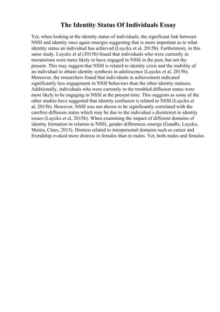 The Identity Status Of Individuals Essay
Yet, when looking at the identity status of individuals, the significant link between
NSSI and identity once again emerges suggesting that is more important as to what
identity status an individual has achieved (Luyckx et al, 2015b). Furthermore, in this
same study, Luyckx et al (2015b) found that individuals who were currently in
moratorium were more likely to have engaged in NSSI in the past, but not the
present. This may suggest that NSSI is related to identity crisis and the inability of
an individual to obtain identity synthesis in adolescence (Luyckx et al, 2015b).
Moreover, the researchers found that individuals in achievement indicated
significantly less engagement in NSSI behaviors than the other identity statuses.
Additionally, individuals who were currently in the troubled diffusion status were
most likely to be engaging in NSSI at the present time. This suggests as some of the
other studies have suggested that identity confusion is related to NSSI (Luyckx et
al, 2015b). However, NSSI was not shown to be significantly correlated with the
carefree diffusion status which may be due to the individual s disinterest in identity
issues (Luyckx et al, 2015b). When examining the impact of different domains of
identity formation in relation to NSSI, gender differences emerge (Gandhi, Luyckx,
Maitra, Claes, 2015). Distress related to interpersonal domains such as career and
friendship evoked more distress in females than in males. Yet, both males and females
 