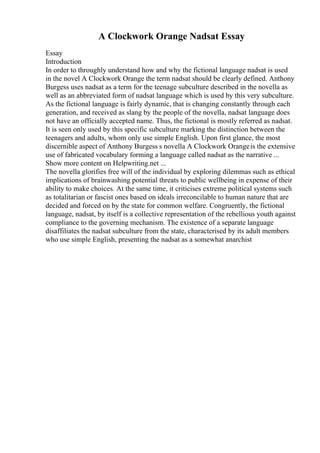 A Clockwork Orange Nadsat Essay
Essay
Introduction
In order to throughly understand how and why the fictional language nadsat is used
in the novel A Clockwork Orange the term nadsat should be clearly defined. Anthony
Burgess uses nadsat as a term for the teenage subculture described in the novella as
well as an abbreviated form of nadsat language which is used by this very subculture.
As the fictional language is fairly dynamic, that is changing constantly through each
generation, and received as slang by the people of the novella, nadsat language does
not have an officially accepted name. Thus, the fictional is mostly referred as nadsat.
It is seen only used by this specific subculture marking the distinction between the
teenagers and adults, whom only use simple English. Upon first glance, the most
discernible aspect of Anthony Burgess s novella A Clockwork Orangeis the extensive
use of fabricated vocabulary forming a language called nadsat as the narrative ...
Show more content on Helpwriting.net ...
The novella glorifies free will of the individual by exploring dilemmas such as ethical
implications of brainwashing potential threats to public wellbeing in expense of their
ability to make choices. At the same time, it criticises extreme political systems such
as totalitarian or fascist ones based on ideals irreconcilable to human nature that are
decided and forced on by the state for common welfare. Congruently, the fictional
language, nadsat, by itself is a collective representation of the rebellious youth against
compliance to the governing mechanism. The existence of a separate language
disaffiliates the nadsat subculture from the state, characterised by its adult members
who use simple English, presenting the nadsat as a somewhat anarchist
 