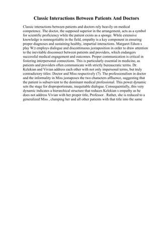 Classic Interactions Between Patients And Doctors
Classic interactions between patients and doctors rely heavily on medical
competence. The doctor, the supposed superior in the arrangement, acts as a symbol
for scientific proficiency while the patient exists as a sponge. While extensive
knowledge is nonnegotiable in the field, empathy is a key component in ensuring
proper diagnoses and sustaining healthy, impartial interactions. Margaret Edson s
play W;t employs dialogue and discontinuous juxtaposition in order to draw attention
to the inevitable disconnect between patients and providers, which endangers
successful medical engagement and outcomes. Proper communication is critical in
fostering interpersonal connections. This is particularly essential in medicine, as
patients and providers often communicate with strictly bureaucratic terms. Dr.
Kelekian and Vivian address each other with not only impersonal terms, but truly
contradictory titles: Doctor and Miss respectively (7). The professionalism in doctor
and the informality in Miss juxtaposes the two characters affluence, suggesting that
the patient is subservient to the dominant medical professional. This power dynamic
sets the stage for disproportionate, inequitable dialogue. Consequentially, this very
dynamic indicates a hierarchical structure that reduces Kelekian s empathy as he
does not address Vivian with her proper title, Professor . Rather, she is reduced to a
generalized Miss , clumping her and all other patients with that title into the same
 