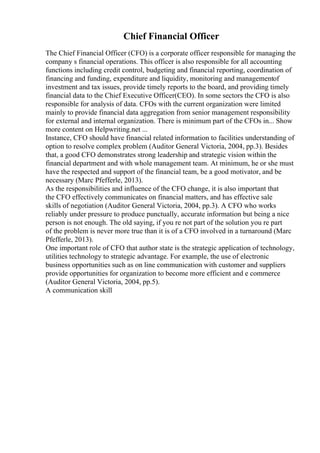 Chief Financial Officer
The Chief Financial Officer (CFO) is a corporate officer responsible for managing the
company s financial operations. This officer is also responsible for all accounting
functions including credit control, budgeting and financial reporting, coordination of
financing and funding, expenditure and liquidity, monitoring and managementof
investment and tax issues, provide timely reports to the board, and providing timely
financial data to the Chief Executive Officer(CEO). In some sectors the CFO is also
responsible for analysis of data. CFOs with the current organization were limited
mainly to provide financial data aggregation from senior management responsibility
for external and internal organization. There is minimum part of the CFOs in... Show
more content on Helpwriting.net ...
Instance, CFO should have financial related information to facilities understanding of
option to resolve complex problem (Auditor General Victoria, 2004, pp.3). Besides
that, a good CFO demonstrates strong leadership and strategic vision within the
financial department and with whole management team. At minimum, he or she must
have the respected and support of the financial team, be a good motivator, and be
necessary (Marc Pfefferle, 2013).
As the responsibilities and influence of the CFO change, it is also important that
the CFO effectively communicates on financial matters, and has effective sale
skills of negotiation (Auditor General Victoria, 2004, pp.3). A CFO who works
reliably under pressure to produce punctually, accurate information but being a nice
person is not enough. The old saying, if you re not part of the solution you re part
of the problem is never more true than it is of a CFO involved in a turnaround (Marc
Pfefferle, 2013).
One important role of CFO that author state is the strategic application of technology,
utilities technology to strategic advantage. For example, the use of electronic
business opportunities such as on line communication with customer and suppliers
provide opportunities for organization to become more efficient and e commerce
(Auditor General Victoria, 2004, pp.5).
A communication skill
 