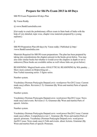 Prepare for Sbi Po Exam 2013 in 60 Days
SBI PO Exam Preparation 60 days Plan
By Varun Reddy
@ www.BankExamsIndia.com
[Get ready to crack the probationary officer exam in State bank of India with the
help of very detailed, topic wise, chapter wise materials prepared by a young
aspirant.]
2
SBI PO Preparation Plan (60 days) by Varun reddy | Published @ http:/
/www.BankExamsIndia.com
Materials Required for SBI PO exam preparations: The plan has been prepared by
taking into considerations the chapters present in the books given below. You may
also refer similar books but whether it would cover the chapters in depth or not is
unknown.(These books are available online as well whose links are given below)
REASONING: Magical book series ANALYTICAL REASONING by M.k pandey ...
Show more content on Helpwriting.net ...
Non Verbal reasoning series: 5 figure series.
Number system.
Vocabulary (Norman Pratiyogita DarpanLewis: wordpower Nov2012 issue: Current
made easy) affairs. Revision (1 5). Grammar (By Wren and martin) Parts of speech:
Articles.
Number system.
Vocabulary (Norman Pratiyogita DarpanLewis: word power Dec2012 issue: News
made easy) and events. Revision (1 5). Grammar (By Wren and martin) Parts of
speech: Articles.
Number system.
Vocabulary (Norman Pratiyogita DarpanLewis: word power Dec2012 issue: Current
made easy) affairs. Comprehensive test 1. Grammar (By Wren and martin) Parts of
speech: pronouns. Vocabulary (Norman Pratiyogita DarpanLewis: word power
Jan2013 issue: News made easy) 6 Talk and events. about Actions. Grammar (By
Wren and martin) Parts of speech: Pronouns.
 