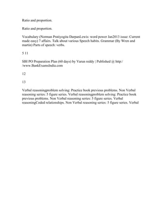Ratio and proportion.
Ratio and proportion.
Vocabulary (Norman Pratiyogita DarpanLewis: word power Jan2013 issue: Current
made easy) 7 affairs. Talk about various Speech habits. Grammar (By Wren and
martin) Parts of speech: verbs.
5 11
SBI PO Preparation Plan (60 days) by Varun reddy | Published @ http:/
/www.BankExamsIndia.com
12
13
Verbal reasoningproblem solving: Practice book previous problems. Non Verbal
reasoning series: 5 figure series. Verbal reasoningproblem solving: Practice book
previous problems. Non Verbal reasoning series: 5 figure series. Verbal
reasoningCoded relationships. Non Verbal reasoning series: 5 figure series. Verbal
 