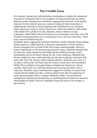 The Crucible Essay
For centuries, humans have utilized defense mechanisms to explain the unfortunate
occurrences of humanity that we are incapable of conceiving through our narrow,
defensive minds. Humans most commonly scapegoat their enemies, or the entirely
innocent, for their internal issues as a means of coping for their insecurities or
explaining the irrational or biased situations they find themselves in. Similarly,
others cope just as easily by lying to themselves, which can establish a false reality
in the mind of the self deceiver and, ultimately, leads to fallacies in logic.
Coherently, Arthur Miller utilizes his diverse cast of characters in his play write The
Crucible to demonstrate the ease at which lying to one s self can create false... Show
more content on Helpwriting.net ...
Elizabeth s passive aggression constitutes Danforth s denial, therefore demonstrating
human hypocrisy. Judge Danforth, a theocratic representative of God, similar to
Proctor, recognizes he is at fault for the fate of many innocent people. However,
being a representative of God and giving arrested so many, Danforth concludes that
he cannot be wrong, despite his knowledge that the children are lying, which
unmistakably proves his denial. During Act III, in the courthouse, Danforth tells
Proctor, Indeed not, but it strike hard upon me that she would dare come here with
such a tale. Now, Mr. Proctor, before I decide whether I shall hear you or not, it is
my duty to tell you this. We burn a hot fire in here; it melts down all concealment
(Miller 89). In addition to the quote being a metaphorical reference to a literal
crucible, which melts ores until they become pure and exposed metals, free of
impurities, Danforth s quote simultaneously suggests his inability to conceive the
concept that the children are fake, a truth revealed to him after his sentencing of
many innocent people with no evidence. Danforth, unable to decide between
attempting to maintain his personal ethos or pardoning those he knows are innocent,
demonstrates his denial. However, Danforth, being well aware of his mistake, is
prevented by
 
