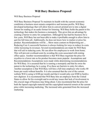 Will Bury Business Proposal
Will Bury Business Proposal
Will Bury Business Proposal To maintain its health with the current economic
conditions a business must remain competitive and increase profits. Will Bury
developed technology that will allow him to convert printed text to into a digital
format for reading or an audio format for listening. Will Bury holds the patent to his
technology that makes his business a monopoly. This gives him an advantage by
creating a barrier to entry for competitors. Although he has had his business for a
few years, Will Bury has not been able to make it profitable enough to allow him to
quit his full time job. Additionally, he does not know how to market or price his
product. Recommendations will be ... Show more content on Helpwriting.net ...
Reducing Cost A successful business is always looking for ways to reduce its costs
while increasing its revenues. Several recommendations are made for Will Bury
that will aid in reducing costs. He can allow his employees to work from home.
This will prevent overhead costs by avoiding the costs associated with renting
office space. Another recommendation is that Will Bury negotiate the price for
royalties to a lower rate as his product becomes more popular. Assumptions and
Recommendations Assumptions were made while determining recommendations
for Will Bury. It is assumed that he is running a monopoly and that he owns the
patent to the technology he is using. If so these are barriers to entry for others.
Another assumption is that Will Bury will hire a full time employee who works 40
hours per week without benefits. It is also assumed that the cost of the current
website Will is using is $100 per month and that it would only cost $500 to build a
new digitizer. It is recommend that Will Bury hire an employee from the United
States to allow for his oversight and to avoid any issues that lack of involvement in
this crucial stage of business may bring about. I also recommend that the price for
both the lapsed copyright material and the copyrighted material remain at the current
price while increasing marketing. The increased sales generated from the increased
marketing
 
