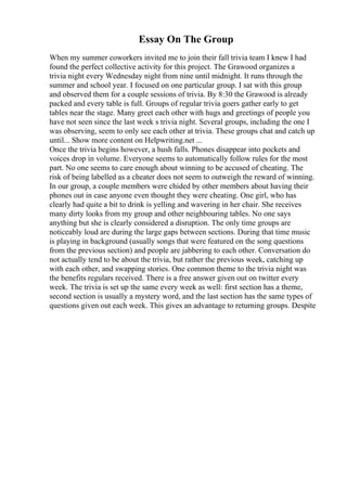 Essay On The Group
When my summer coworkers invited me to join their fall trivia team I knew I had
found the perfect collective activity for this project. The Grawood organizes a
trivia night every Wednesday night from nine until midnight. It runs through the
summer and school year. I focused on one particular group. I sat with this group
and observed them for a couple sessions of trivia. By 8:30 the Grawood is already
packed and every table is full. Groups of regular trivia goers gather early to get
tables near the stage. Many greet each other with hugs and greetings of people you
have not seen since the last week s trivia night. Several groups, including the one I
was observing, seem to only see each other at trivia. These groups chat and catch up
until... Show more content on Helpwriting.net ...
Once the trivia begins however, a hush falls. Phones disappear into pockets and
voices drop in volume. Everyone seems to automatically follow rules for the most
part. No one seems to care enough about winning to be accused of cheating. The
risk of being labelled as a cheater does not seem to outweigh the reward of winning.
In our group, a couple members were chided by other members about having their
phones out in case anyone even thought they were cheating. One girl, who has
clearly had quite a bit to drink is yelling and wavering in her chair. She receives
many dirty looks from my group and other neighbouring tables. No one says
anything but she is clearly considered a disruption. The only time groups are
noticeably loud are during the large gaps between sections. During that time music
is playing in background (usually songs that were featured on the song questions
from the previous section) and people are jabbering to each other. Conversation do
not actually tend to be about the trivia, but rather the previous week, catching up
with each other, and swapping stories. One common theme to the trivia night was
the benefits regulars received. There is a free answer given out on twitter every
week. The trivia is set up the same every week as well: first section has a theme,
second section is usually a mystery word, and the last section has the same types of
questions given out each week. This gives an advantage to returning groups. Despite
 