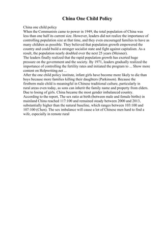 China One Child Policy
China one child policy
When the Communists came to power in 1949, the total population of China was
less than one half its current size. However, leaders did not realize the importance of
controlling population size at that time, and they even encouraged families to have as
many children as possible. They believed that population growth empowered the
country and could build a stronger socialist state and fight against capitalism. As a
result, the population nearly doubled over the next 25 years (Meisner).
The leaders finally realized that the rapid population growth has exerted huge
pressure on the government and the society. By 1971, leaders gradually realized the
importance of controlling the fertility rates and initiated the program to ... Show more
content on Helpwriting.net ...
After the one child policy institute, infant girls have become more likely to die than
boys because more families killing their daughters (Parkinson). Because the
firstborn male child is meaningful in Chinese traditional culture, particularly in
rural areas even today, as sons can inherit the family name and property from elders.
Due to losing of girls. China became the most gender imbalanced country.
According to the report, The sex ratio at birth (between male and female births) in
mainland China reached 117:100 and remained steady between 2000 and 2013,
substantially higher than the natural baseline, which ranges between 103:100 and
107:100 (Chen). The sex imbalance will cause a lot of Chinese men hard to find a
wife, especially in remote rural
 