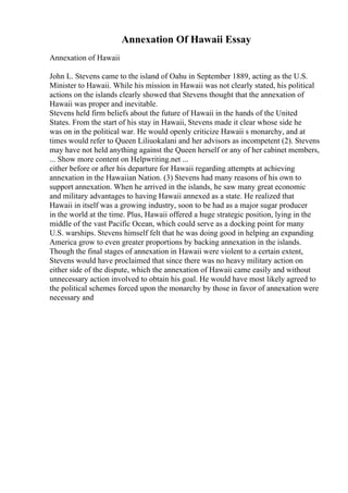 Annexation Of Hawaii Essay
Annexation of Hawaii
John L. Stevens came to the island of Oahu in September 1889, acting as the U.S.
Minister to Hawaii. While his mission in Hawaii was not clearly stated, his political
actions on the islands clearly showed that Stevens thought that the annexation of
Hawaii was proper and inevitable.
Stevens held firm beliefs about the future of Hawaii in the hands of the United
States. From the start of his stay in Hawaii, Stevens made it clear whose side he
was on in the political war. He would openly criticize Hawaii s monarchy, and at
times would refer to Queen Liliuokalani and her advisors as incompetent (2). Stevens
may have not held anything against the Queen herself or any of her cabinet members,
... Show more content on Helpwriting.net ...
either before or after his departure for Hawaii regarding attempts at achieving
annexation in the Hawaiian Nation. (3) Stevens had many reasons of his own to
support annexation. When he arrived in the islands, he saw many great economic
and military advantages to having Hawaii annexed as a state. He realized that
Hawaii in itself was a growing industry, soon to be had as a major sugar producer
in the world at the time. Plus, Hawaii offered a huge strategic position, lying in the
middle of the vast Pacific Ocean, which could serve as a docking point for many
U.S. warships. Stevens himself felt that he was doing good in helping an expanding
America grow to even greater proportions by backing annexation in the islands.
Though the final stages of annexation in Hawaii were violent to a certain extent,
Stevens would have proclaimed that since there was no heavy military action on
either side of the dispute, which the annexation of Hawaii came easily and without
unnecessary action involved to obtain his goal. He would have most likely agreed to
the political schemes forced upon the monarchy by those in favor of annexation were
necessary and
 