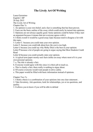 The Lively Art Of Writing
Laura Geronimo
English 1 HP
20 July 2015
The Lively Art of Writing
Chapter One ?s:
1. An opinion is your own belief, and a fact is something that has been proven.
2. Facts are the basic outline of the essay which could easily be turned into opinions.
3. Opinions are not always equally good. Some opinions could be better if they start
an argument because it means that not everyone agrees with it.
4. I think overall it would be a good essay topic because tend to disagree a lot with
this topic.
5. Letter C. because you could state your own opinion.
Letter F. because you could talk about how the cost is too high.
Letter L because you could say why Moby Dick is the best in your opinion.
Letter P because a lot of people are going to argue saying that Most Students Could
Read
Letter Q because you could actually state your opinion.
6. A typical term paper mostly uses facts unlike an essay where most of it is your
own personal opinions
7. a. The title is already a fact.
b. Everyone would agree with this since it is their job to teach us.
c. This is clearly a fact, there really is nothing to argue about.
d. Of course everyone would want people to drive safely.
e. This paper would be filled with basic information instead of opinions.
Chapter Two ?s:
1. I think a thesis is a combination of your opinions into one clear statement. .
2. Take Inventory, Ask questions, look for relationships, yes or no questions, and
quality.
3. It allows you to know if you will be able to defend
 