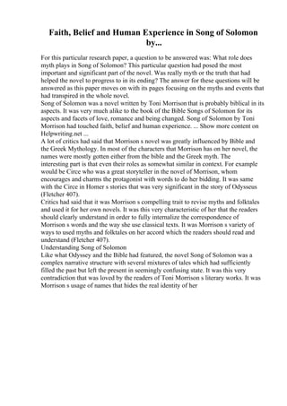 Faith, Belief and Human Experience in Song of Solomon
by...
For this particular research paper, a question to be answered was: What role does
myth plays in Song of Solomon? This particular question had posed the most
important and significant part of the novel. Was really myth or the truth that had
helped the novel to progress to in its ending? The answer for these questions will be
answered as this paper moves on with its pages focusing on the myths and events that
had transpired in the whole novel.
Song of Solomon was a novel written by Toni Morrison that is probably biblical in its
aspects. It was very much alike to the book of the Bible Songs of Solomon for its
aspects and facets of love, romance and being changed. Song of Solomon by Toni
Morrison had touched faith, belief and human experience. ... Show more content on
Helpwriting.net ...
A lot of critics had said that Morrison s novel was greatly influenced by Bible and
the Greek Mythology. In most of the characters that Morrison has on her novel, the
names were mostly gotten either from the bible and the Greek myth. The
interesting part is that even their roles as somewhat similar in context. For example
would be Circe who was a great storyteller in the novel of Morrison, whom
encourages and charms the protagonist with words to do her bidding. It was same
with the Circe in Homer s stories that was very significant in the story of Odysseus
(Fletcher 407).
Critics had said that it was Morrison s compelling trait to revise myths and folktales
and used it for her own novels. It was this very characteristic of her that the readers
should clearly understand in order to fully internalize the correspondence of
Morrison s words and the way she use classical texts. It was Morrison s variety of
ways to used myths and folktales on her accord which the readers should read and
understand (Fletcher 407).
Understanding Song of Solomon
Like what Odyssey and the Bible had featured, the novel Song of Solomon was a
complex narrative structure with several mixtures of tales which had sufficiently
filled the past but left the present in seemingly confusing state. It was this very
contradiction that was loved by the readers of Toni Morrison s literary works. It was
Morrison s usage of names that hides the real identity of her
 