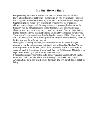 My First Broken Heart
One good thing about music, when it hits you, you feel no pain. Bob Marley
It was a humid summer night when I encountered my first broken heart. The wind
rustled against the bushes that lined my front porch. It was humid even though the
breeze was present it didn t give much relief. It was hot but the crickets still
chirped, surrounding me with the songs of nature. It was completely dark but the
black sky was the perfect canvas to display the stars. That s something I loved
about my town, you always had stars. I closed my eyes and filled my lungs to their
highest capacity. Slowly exhaling I turn my head slightly to focus on my driveway.
The sound of my mom s minivan disturbed mother nature s lullaby. The car backed
out of the driveway and down the neighborhood. That was the first time my heart was
broken, that was the night my mom left.
Walking into the empty house my dad sits motionless on the couch, the lights
dimmed giving the living room an eerie feel. I look at him, drive? I asked. We hop
into the jeep and drive for hours, emotionless. Neither of us talk or even make a
sound all we do is listen to our favorite band, Red Hot Chili Peppers. This is how we
cope. Some people cry, clean, write we drive and listen.
I think art is inherently nonviolent and it actually occupies your mind with creation
rather than destruction. Anthony Kiedis lead singer of Red Hot Chili Peppers.
A year past and I was now a high school freshman. The first day of classes ended up
being
 