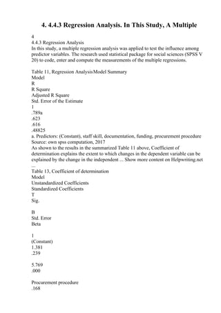 4. 4.4.3 Regression Analysis. In This Study, A Multiple
4
4.4.3 Regression Analysis
In this study, a multiple regression analysis was applied to test the influence among
predictor variables. The research used statistical package for social sciences (SPSS V
20) to code, enter and compute the measurements of the multiple regressions.
Table 11, Regression AnalysisModel Summary
Model
R
R Square
Adjusted R Square
Std. Error of the Estimate
1
.789a
.623
.616
.48825
a. Predictors: (Constant), staff skill, documentation, funding, procurement procedure
Source: own spss computation, 2017
As shown to the results in the summarized Table 11 above, Coefficient of
determination explains the extent to which changes in the dependent variable can be
explained by the change in the independent ... Show more content on Helpwriting.net
...
Table 13, Coefficient of determination
Model
Unstandardized Coefficients
Standardized Coefficients
T
Sig.
B
Std. Error
Beta
1
(Constant)
1.381
.239
5.769
.000
Procurement procedure
.168
 