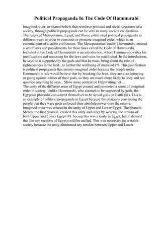 Political Propaganda In The Code Of Hammurabi
Imagined order, or shared beliefs that reinforce political and social structures of a
society, through political propaganda can be seen in many ancient civilizations.
The rulers of Mesopotamia, Egypt, and Rome established political propaganda in
different ways in order to construct or promote imagined order, which is an
essential part of a stable civilization. The Mesopotamian leader, Hammurabi, created
a set of laws and punishments for those laws called the Code of Hammurabi.
Included in the Code of Hammurabi is an introduction, where Hammurabi writes his
justifications and reasoning for the laws and rules he established. In the introduction,
he says he is supported by the gods and that he must, bring about the rule of
righteousness in the land...to further the wellbeing of mankind (*). This justification
is political propaganda that creates imagined order because the people under
Hammurabi s rule would believe that by breaking the laws, they are also betraying
or going against wishes of their gods, so they are much more likely to obey and not
question anything he says... Show more content on Helpwriting.net ...
The unity of the different areas of Egypt created and promoted a sense of imagined
order in society. Unlike Hammurabi, who claimed to be supported by gods, the
Egyptian pharaohs considered themselves to be actual gods on Earth (@). This is
an example of political propaganda in Egypt because the pharaohs convincing the
people that they were gods enforced their absolute power over the empire.
Imagined order was created in the unity of Upper and Lower Egypt. The pharaoh
Menes, the first pharaoh, created this unity and order by wearing the crowns of
both Upper and Lower Egypt (#). Seeing this was a rarity in Egypt, but it showed
that the two sections of Egypt could be unified. This was necessary for a stable
society because the unity eliminated any tension between Upper and Lower
 