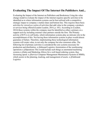 Evaluating The Impact Of The Internet On Publishers And...
Evaluating the Impact of the Internet on Publishers and Bookstores Using the value
change model to evaluate the impact of the internet requires specific activities to be
identified as to where information systems can be best utilized with a competitive
strategic impact to company s market share and bottom line. This requires these basic
activities be viewed as a series of activities that add value to the company s products
or services being offered (Laudon Laudon, 2014, p. 101). According to (Laudon,
2014) these systems within the company must be identified as either a primary or a
support activity including external value partners outside the firm. The Primary
activity of B N is to sell books, which information systems play an intricate role in the
accomplishment of this. Not having these information systems in place would almost
guarantee of failure. Therefore, implementing these technological information
systems will create value, to not only the company but also customers alike. The
following list of primary activities is considered the core systems necessary for
production and distribution. п‚§Inbound Logistics Atomization of the warehousing
operations п‚§Operations This would include such things as automated machining
systems п‚§Sales and Marketing Allows for a web based ordering system, thus
increasing speed. п‚§Service Computer Management Maintenance Systems (CMMS),
which assists in the planning, tracking, and management of assets. п‚§Outbound
Logistics
 