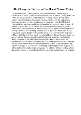 The Changes in Objectives of the Mount Pleasant Center
The Mount Pleasant Center opened in 1891 when the United States Congress
directed than an Indian Industrial School be established in Isabella County. In the late
1800s, the U.S. government established many boarding schools throughout the
country with the intention of assimilate Native Americans into the predominant
European American culture with education as a secondary goal. The Methodist
Episcopal Church was another big part of boarding schools as they were contracted
with the Federal Government until the late 1880s to assimilate Native children to
white culture. The assimilation of Native Americans had begun in the late nineteenth
century with the idea of stamping out the culture of the Native Americans. At this
point, small parcels of unproductive land were set up as reservations for help rid the
public of the Indian Problem, which was often addressed through federal policies and
acts of violence. Religion, namely that of Christianity, was a key foundation for
Native resistance as accepting Christianity and becoming civilized meant the
discontinuance of traditional ceremonial practices. Adopting this civilized life meant
that the Native Americans could become American citizens. Attending a boarding
schoolwas thought to civilize Native children by eradicating their own language and
culture and substituting the English language. The attitudes at these boarding schools
changed in response to political and cultural trends in the United States, but the initial
 