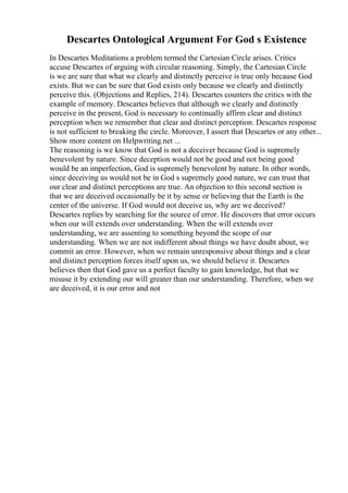 Descartes Ontological Argument For God s Existence
In Descartes Meditations a problem termed the Cartesian Circle arises. Critics
accuse Descartes of arguing with circular reasoning. Simply, the Cartesian Circle
is we are sure that what we clearly and distinctly perceive is true only because God
exists. But we can be sure that God exists only because we clearly and distinctly
perceive this. (Objections and Replies, 214). Descartes counters the critics with the
example of memory. Descartes believes that although we clearly and distinctly
perceive in the present, God is necessary to continually affirm clear and distinct
perception when we remember that clear and distinct perception. Descartes response
is not sufficient to breaking the circle. Moreover, I assert that Descartes or any other...
Show more content on Helpwriting.net ...
The reasoning is we know that God is not a deceiver because God is supremely
benevolent by nature. Since deception would not be good and not being good
would be an imperfection, God is supremely benevolent by nature. In other words,
since deceiving us would not be in God s supremely good nature, we can trust that
our clear and distinct perceptions are true. An objection to this second section is
that we are deceived occasionally be it by sense or believing that the Earth is the
center of the universe. If God would not deceive us, why are we deceived?
Descartes replies by searching for the source of error. He discovers that error occurs
when our will extends over understanding. When the will extends over
understanding, we are assenting to something beyond the scope of our
understanding. When we are not indifferent about things we have doubt about, we
commit an error. However, when we remain unresponsive about things and a clear
and distinct perception forces itself upon us, we should believe it. Descartes
believes then that God gave us a perfect faculty to gain knowledge, but that we
misuse it by extending our will greater than our understanding. Therefore, when we
are deceived, it is our error and not
 