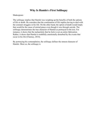 Why Is Hamlet s First Soliloquy
Shakespeare
The soliloquy implies that Hamlet was weighing up the benefits of both the options
of life or death. He considers that the continuation of life implies having to deal with
the constant struggles in his life. On the other hand, the option of death would imply
that would be the cause of eternal peace even though it was through suicide. The
soliloquy demonstrates the true character of Hamlet as portrayed in the text. For
instance, it shows that the melancholy that he feels is not an entire fabrication.
Rather, it shows that Hamlet is truthfully emotionally disturbed by the events that
occur in his life (Charney, 2014).
By portraying his contemplation, the soliloquy defines the utmost character of
Hamlet. More so, the soliloquy is
 