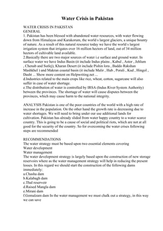 Water Crisis in Pakistan
WATER CRISIS IN PAKISTAN
GENERAL
1. Pakistan has been blessed with abandoned water resources, with water flowing
down from Himalayas and Karakorum, the world s largest glaciers, a unique bounty
of nature. As a result of this natural resource today we have the world s largest
irrigation system that irrigates over 16 million hectors of land, out of 34 million
hectors of cultivable land available.
2.Basically there are two major sources of water i.e surface and ground water. In
surface water we have Indus Basin (it include Indus plains , Kabul , Astor , Jehlum
, Chenab and Sutlej), Kharan Desert (it include Pishin lora , Baddo Rakshan
Mashkhel ) and Makran coastal basin (it include Malir , Hub , Porali , Kud , Hingol ,
Dasht ... Show more content on Helpwriting.net ...
d.Industries related to the main crops like rice, wheat, cotton, sugarcane will also
suffer in case of water shortage.
e.The distribution of water is controlled by IRSA (Indus River System Authority)
between the provinces. The shortage of water will cause disputes between the
provinces, which may cause harm to the national integrity.
ANALYSIS Pakistan is one of the poor countries of the world with a high rate of
increase in the population. On the other hand the growth rate is decreasing due to
water shortages. We will need to bring under our use additional lands for
cultivation. Pakistan has already slided from water happy country to a water scarce
country. This is going to be a cause of social and political riots, which are not at all
good for the security of the country. So for overcoming the water crises following
steps are recommended
RECOMMENDATIONS
The water strategy must be based upon two essential elements covering
Water development
Water management
The water development strategy is largely based upon the construction of new storage
reservoirs where as the water management strategy will help in reducing the present
losses. In this regard we should start the construction of the following dams
immediately:
a.Chasha dam
b.Kalabagh dam
c.Thal reservoir
d.Raised Mangla dam
e.Mirani dam
f.Gomalzam dam In the water management we must chalk out a strategy, in this way
we can save
 