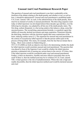 Unusual And Cruel Punishment Research Paper
The question of unusual and cruel punishment is one that is undeniably at the
forefront of the debate relating to the death penalty and whether or not, as well as
how, it should be administered. Unusual and cruel punishment is prohibited under
U.S, Const. Amend. VIII. As such, in the administration of the death penalty, there
must be no element of cruelty or unusual punishment. The three drug sequence used
today in lethal injections was developed almost three decades ago and then, over the
following two decades, was adopted by all but one of the death penalty states. The
first drug, sodium thiopental, is a fast acting sedative that induces a deep, coma like
unconsciousness. The second drug, pancuronium bromide, is a paralytic agent that
inhibits all muscular skeletal movements and stops respiration. Potassium chloride,
the third drug, interferes with the electrical signals that cause contractions of the
heart, inducing cardiac arrest [1.]. The argument for unusual and cruel punishment in
the context of execution by lethal injection is that the person suffers pain in the
process of being killed. This stems, for example, from the fact that an inmate that is
being... Show more content on Helpwriting.net ...
553 U.S 35 (2008) set forth an objective test that is for determining whether the death
by lethal injection would constitute unusual and cruel punishment. The question that
was placed in front of the Supreme Court would be whether the lethal injection
presents a substantial risk of causing any serious harm to the convict. If it does, then
if the lethal injection would be considered under cruel and unusual punishment.
Further, is there an alternative, feasible and more effective procedure that can be
used? If there is, then the method used may be in violation of U.S, Const. amend.
VIII. A final question is the risk of maladministration. Where this risk is high and
readily discernible, then the lethal injection method used would be declared unusual
and cruel
 