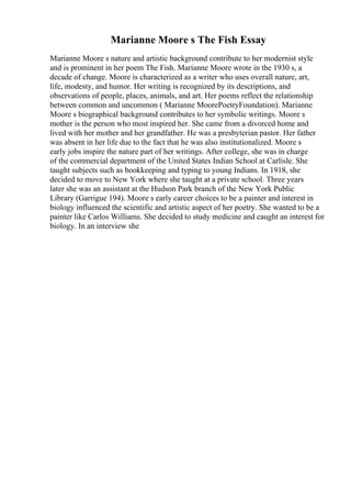 Marianne Moore s The Fish Essay
Marianne Moore s nature and artistic background contribute to her modernist style
and is prominent in her poem The Fish. Marianne Moore wrote in the 1930 s, a
decade of change. Moore is characterized as a writer who uses overall nature, art,
life, modesty, and humor. Her writing is recognized by its descriptions, and
observations of people, places, animals, and art. Her poems reflect the relationship
between common and uncommon ( Marianne MoorePoetryFoundation). Marianne
Moore s biographical background contributes to her symbolic writings. Moore s
mother is the person who most inspired her. She came from a divorced home and
lived with her mother and her grandfather. He was a presbyterian pastor. Her father
was absent in her life due to the fact that he was also institutionalized. Moore s
early jobs inspire the nature part of her writings. After college, she was in charge
of the commercial department of the United States Indian School at Carlisle. She
taught subjects such as bookkeeping and typing to young Indians. In 1918, she
decided to move to New York where she taught at a private school. Three years
later she was an assistant at the Hudson Park branch of the New York Public
Library (Garrigue 194). Moore s early career choices to be a painter and interest in
biology influenced the scientific and artistic aspect of her poetry. She wanted to be a
painter like Carlos Williams. She decided to study medicine and caught an interest for
biology. In an interview she
 
