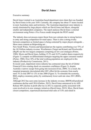 David Jones
Executive summary
David Jones Limited is an Australian based department store chain that was founded
by David Jones in the year 1838. Currently, the company has about 37 stores located
in most Australian states and territories. The Australian department store industry is
mostly dominated by large players which are David Jones and Myers, alongside
smaller and independent companies. The report analyses David Jones s external
environment using Porter s Five Forces model alongside the PEST model.
The industry does not possess major threat from new entrants due to strong barriers
to entry and strong competition for retail space. There is also a strong rivalry
between competitors as limited space is being contested by major players alongside ...
Show more content on Helpwriting.net ...
New South Wales, Victoria and Queensland are the regions contributing over 75% of
the 18.9 billion industry revenue. Westfarmers (Target and Kmart) and Woolworths
(BigW) are the two largest companies competing on low cost strategies (Porter,
1980). Myers and David Jones, holding 15.3% and 10.5% market shares respectively
(Figure 1), compete on differentiated strategies targeting the upper consumer market
(Porter, 1980). Over 10% of the total working population are employed in this
industry (Productivity Commission, 2011).
In recent years, department stores industry has contracted since the hit of Global
Financial Crisis creating shock on consumers confidence (Figure 2), despite
Australia s narrow escape from going into recession (Uren, 2009). As a result, the
marginal propensity skyrocketed after GFC effect hit the economy from nearly
mere 3% in mid 2007 to 12% in late 2008 (Figure 3). To stimulate the economy,
RBA employs monetary policy by continuously lower cash rate since 2011 (RBA,
2012).
Although 2012 has seen some increase in the industry revenue, IBISWorld predicted
continuous decline until 2014 (Outlaw, 2012). David Jones announced in its ASX
Release 40% decline in profit after tax in 2012 is expected, partly associated with
costs involved in its new strategic initiatives (David Jones, 2012). Myer, David Jones
closest competitors, experienced decreased total sales of 3.8% and stated in
 