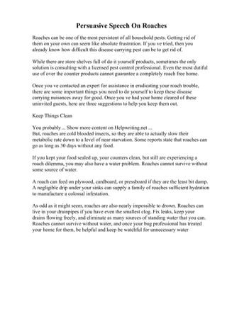 Persuasive Speech On Roaches
Roaches can be one of the most persistent of all household pests. Getting rid of
them on your own can seem like absolute frustration. If you ve tried, then you
already know how difficult this disease carrying pest can be to get rid of.
While there are store shelves full of do it yourself products, sometimes the only
solution is consulting with a licensed pest control professional. Even the most dutiful
use of over the counter products cannot guarantee a completely roach free home.
Once you ve contacted an expert for assistance in eradicating your roach trouble,
there are some important things you need to do yourself to keep these disease
carrying nuisances away for good. Once you ve had your home cleared of these
uninvited guests, here are three suggestions to help you keep them out.
Keep Things Clean
You probably ... Show more content on Helpwriting.net ...
But, roaches are cold blooded insects, so they are able to actually slow their
metabolic rate down to a level of near starvation. Some reports state that roaches can
go as long as 30 days without any food.
If you kept your food sealed up, your counters clean, but still are experiencing a
roach dilemma, you may also have a water problem. Roaches cannot survive without
some source of water.
A roach can feed on plywood, cardboard, or pressboard if they are the least bit damp.
A negligible drip under your sinks can supply a family of roaches sufficient hydration
to manufacture a colossal infestation.
As odd as it might seem, roaches are also nearly impossible to drown. Roaches can
live in your drainpipes if you have even the smallest clog. Fix leaks, keep your
drains flowing freely, and eliminate as many sources of standing water that you can.
Roaches cannot survive without water, and once your bug professional has treated
your home for them, be helpful and keep be watchful for unnecessary water
 