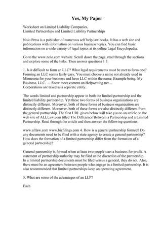Yes, My Paper
Worksheet on Limited Liability Companies,
Limited Partnerships and Limited Liability Partnerships
Nolo Press is a publisher of numerous self help law books. It has a web site and
publications with information on various business topics. You can find basic
information on a wide variety of legal topics at its online Legal Encyclopedia.
Go to the www.nolo.com website. Scroll down the page, read through the sections
and explore some of the links. Then answer questions 1 3.
1. Is it difficult to form an LLC? What legal requirements must be met to form one?
Forming an LLC seems fairly easy. You must choose a name not already used in
Minnesota for your business and have LLC within the name. Example being, My
Business, LLC. ... Show more content on Helpwriting.net ...
Corporations are taxed as a separate entity.
The words limited and partnership appear in both the limited partnership and the
limited liability partnership. Yet these two forms of business organizations are
distinctly different. Moreover, both of these forms of business organization are
distinctly different. Moreover, both of these forms are also distinctly different from
the general partnership. The first URL given below will take you to an article on the
web site of ALLLaw.com titled The Difference Between a Partnership and a Limited
Partnership. Read through the article and then answer the following questions:
www.alllaw.com www.bizfilings.com 4. How is a general partnership formed? Do
any documents need to be filed with a state agency to create a general partnership?
How does the formation of a limited partnership differ from the formation of a
general partnership?
General partnership is formed when at least two people start a business for profit. A
statement of partnership authority may be filed at the discretion of the partnership.
In a limited partnership documents must be filed versus a general, they do not. Also,
there must be an agreement between people who engage in a limited partnership. It is
also recommended that limited partnerships keep an operating agreement.
5. What are some of the advantages of an LLP?
Each
 
