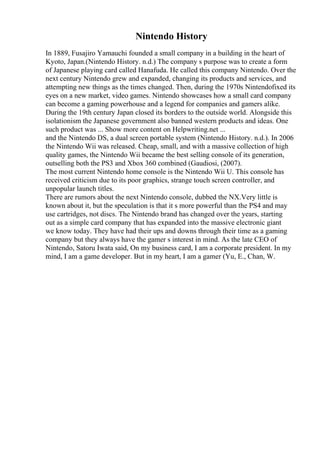 Nintendo History
In 1889, Fusajiro Yamauchi founded a small company in a building in the heart of
Kyoto, Japan.(Nintendo History. n.d.) The company s purpose was to create a form
of Japanese playing card called Hanafuda. He called this company Nintendo. Over the
next century Nintendo grew and expanded, changing its products and services, and
attempting new things as the times changed. Then, during the 1970s Nintendofixed its
eyes on a new market, video games. Nintendo showcases how a small card company
can become a gaming powerhouse and a legend for companies and gamers alike.
During the 19th century Japan closed its borders to the outside world. Alongside this
isolationism the Japanese government also banned western products and ideas. One
such product was ... Show more content on Helpwriting.net ...
and the Nintendo DS, a dual screen portable system (Nintendo History. n.d.). In 2006
the Nintendo Wii was released. Cheap, small, and with a massive collection of high
quality games, the Nintendo Wii became the best selling console of its generation,
outselling both the PS3 and Xbox 360 combined (Gaudiosi, (2007).
The most current Nintendo home console is the Nintendo Wii U. This console has
received criticism due to its poor graphics, strange touch screen controller, and
unpopular launch titles.
There are rumors about the next Nintendo console, dubbed the NX.Very little is
known about it, but the speculation is that it s more powerful than the PS4 and may
use cartridges, not discs. The Nintendo brand has changed over the years, starting
out as a simple card company that has expanded into the massive electronic giant
we know today. They have had their ups and downs through their time as a gaming
company but they always have the gamer s interest in mind. As the late CEO of
Nintendo, Satoru Iwata said, On my business card, I am a corporate president. In my
mind, I am a game developer. But in my heart, I am a gamer (Yu, E., Chan, W.
 