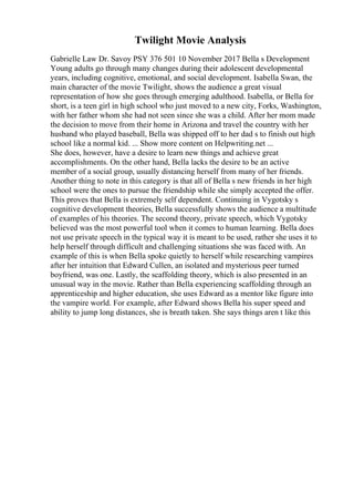 Twilight Movie Analysis
Gabrielle Law Dr. Savoy PSY 376 501 10 November 2017 Bella s Development
Young adults go through many changes during their adolescent developmental
years, including cognitive, emotional, and social development. Isabella Swan, the
main character of the movie Twilight, shows the audience a great visual
representation of how she goes through emerging adulthood. Isabella, or Bella for
short, is a teen girl in high school who just moved to a new city, Forks, Washington,
with her father whom she had not seen since she was a child. After her mom made
the decision to move from their home in Arizona and travel the country with her
husband who played baseball, Bella was shipped off to her dad s to finish out high
school like a normal kid. ... Show more content on Helpwriting.net ...
She does, however, have a desire to learn new things and achieve great
accomplishments. On the other hand, Bella lacks the desire to be an active
member of a social group, usually distancing herself from many of her friends.
Another thing to note in this category is that all of Bella s new friends in her high
school were the ones to pursue the friendship while she simply accepted the offer.
This proves that Bella is extremely self dependent. Continuing in Vygotsky s
cognitive development theories, Bella successfully shows the audience a multitude
of examples of his theories. The second theory, private speech, which Vygotsky
believed was the most powerful tool when it comes to human learning. Bella does
not use private speech in the typical way it is meant to be used, rather she uses it to
help herself through difficult and challenging situations she was faced with. An
example of this is when Bella spoke quietly to herself while researching vampires
after her intuition that Edward Cullen, an isolated and mysterious peer turned
boyfriend, was one. Lastly, the scaffolding theory, which is also presented in an
unusual way in the movie. Rather than Bella experiencing scaffolding through an
apprenticeship and higher education, she uses Edward as a mentor like figure into
the vampire world. For example, after Edward shows Bella his super speed and
ability to jump long distances, she is breath taken. She says things aren t like this
 