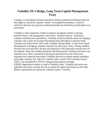 Volatility Of A Hedge, Long Term Capital Management
Essay
A hedge is a speculation position expected to balance potential misfortunes/picks up
that might be caused by a partner venture. In straightforward dialect, a fence is
utilized to decrease any generous misfortunes/picks up endured by an individual or an
association.
Volatility is main important variable in finance. Its appears mainly in pricing,
portfolio theory ,risk management , derivatives , business finance , investment
valuation and financial econometrics. Volatility cannot be directly observed. Hedging
volatility risk is main for investors fluctuating from individuals to pension funds.
Volatility risk followed the 1987 crash. Example: Barings Bank , Long Term Capital
Management. In Hedging volatility risk there are three issue. First, a strong volatility
measure has to be specified. Second, the properties of this particular measure have to
be modeled. Third, the suitable instrument should be priced. Volatility derivatives are
underline asset. They considered to having the potential to be one of the most
important new financial innovations Volatility derivatives remain natural candidates
near hedge volatility risk. The first volatility index, named VIX (currently termed
VOX) , was introduced in 1993 by Chicago board options exchange
(CBOE).Applications number is used in Volatility index. Volatility derivatives are
underline asset; they can play the role as market for option and futures on the index.
Market expectations are express by volatility indices. Volatility
 