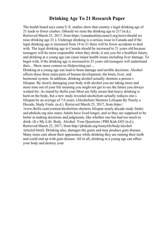 Drinking Age To 21 Research Paper
The health board says some U.S. studies show that country s legal drinking age of
21 leads to fewer crashes. (Should we raise the drinking age to 21? (n.d.).
Retrieved March 21, 2017, from https://canadasafetycouncil.org/news/should we
raise drinking age 21.). Underage drinking is a serious issue in Canada and if the
legal drinking age is increased from 19 to 21 there will be fewer accidents to deal
with. The legal drinking age in Canada should be increased to 21 years old because
teenagers will be more responsible when they drink, it sets you for a healthier future,
and drinking at a young age can cause major health issues including liver damage. To
begin with, if the drinking age is increased to 21 years old teenagers will understand
their... Show more content on Helpwriting.net ...
Drinking at a young age can lead to brain damage and terrible decisions. Alcohol
affects these three main parts of human development, the brain, liver, and
hormonal system. In addition, drinking alcohol actually shortens a person s
lifespan. By slowly damaging your body with alcohol you are taking more and
more time out of your life meaning you might not get to see the future you always
wished for. As stated by thefix.com Most are fully aware that heavy drinking is
hard on the body, but a new study revealed alcoholism actually reduces one s
lifespan by an average of 7.6 years. (Alcoholism Shortens Lifespan By Nearly a
Decade, Study Finds. (n.d.). Retrieved March 23, 2017, from https:/
/www.thefix.com/content/alcoholism shortens lifespan nearly decade study finds)
and pbskids.org also states Adults have lived longer, and so they are supposed to be
better at making decisions and judgments, like whether one has had too much to
drink. (It s My Life. Body. Alcohol. Your Questions | PBS Kids GO! (n.d.).
Retrieved March 23, 2017, from http://pbskids.org/itsmylife/body/alcohol
/article8.html). Drinking also, damages the gums and may produce gum disease.
Many teens care about their appearance while drinking they are ruining their teeth
and could end up with gum disease. All in all, drinking at a young age can affect
your body and destroy your
 