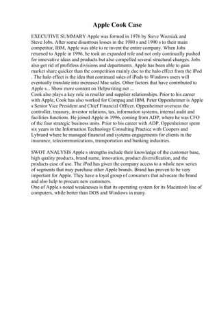 Apple Cook Case
EXECUTIVE SUMMARY Apple was formed in 1976 by Steve Wozniak and
Steve Jobs. After some disastrous losses in the 1980 s and 1990 s to their main
competitor, IBM, Apple was able to re invent the entire company. When Jobs
returned to Apple in 1996, he took an expanded role and not only continually pushed
for innovative ideas and products but also compelled several structural changes. Jobs
also got rid of profitless divisions and departments. Apple has been able to gain
market share quicker than the competition mainly due to the halo effect from the iPod
. The halo effect is the idea that continued sales of iPods to Windows users will
eventually translate into increased Mac sales. Other factors that have contributed to
Apple s... Show more content on Helpwriting.net ...
Cook also plays a key role in reseller and supplier relationships. Prior to his career
with Apple, Cook has also worked for Compaq and IBM. Peter Oppenheimer is Apple
s Senior Vice President and Chief Financial Officer. Oppenheimer overseas the
controller, treasury, investor relations, tax, information systems, internal audit and
facilities functions. He joined Apple in 1996, coming from ADP, where he was CFO
of the four strategic business units. Prior to his career with ADP, Oppenheimer spent
six years in the Information Technology Consulting Practice with Coopers and
Lybrand where he managed financial and systems engagements for clients in the
insurance, telecommunications, transportation and banking industries.
SWOT ANALYSIS Apple s strengths include their knowledge of the customer base,
high quality products, brand name, innovation, product diversification, and the
products ease of use. The iPod has given the company access to a whole new series
of segments that may purchase other Apple brands. Brand has proven to be very
important for Apple. They have a loyal group of consumers that advocate the brand
and also help to procure new customers.
One of Apple s noted weaknesses is that its operating system for its Macintosh line of
computers, while better than DOS and Windows in many
 