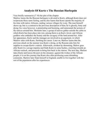 Analysis Of Kurtz s The Russian Harlequin
Very briefly summarize (7 10) the plot of the chapter
Marlow learns the the Russian harlequin is devoted to Kurtz, although Kurtz does not
reciprocate these same feeling, and he also learns that Kurtz spends the majority of
his time with native Africans, raiding various villages for ivory. The man himself
shows up, but is a contrast to the previous description of him; he is ghostly, bony and
dying; his voice however, is penetrating and booming, and commands the actions of
the natives around him. Moments later, a group of natives gather outside the cabin in
which Kurtz has been place into rest, among them is an Kurt s lover, and African
goddess who embodies the beauty and the savagery of the land around her. After
her appearance, Kurtz and the manager are involved in an argument, in which
Marlow sides with Kurtz, finishing his career. Later on, Marlow learns that the
previous attack on the steamer was Kurtz s doing, as the Russian asks him for
supplies to escape Kurtz s station. Afterwards, awoken by drumming, Malow goes
after Kurtz in a savage impulse and finds Kurtz in some bushes, crawling towards an
African warlock, and proceeds to bring him back to the station. The next day, Marlow
takes Kurtz and leaves the post on the streamer, against the wishes of the African
people; it is on this journey that Kurtz dies after professing some disturbing
comments. Marlow later finds himself in England, unable to live together with the
rest of the population after his experiences.
 