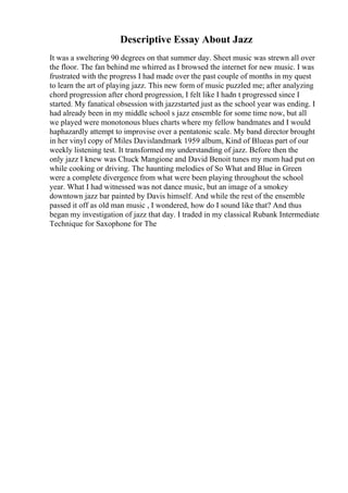 Descriptive Essay About Jazz
It was a sweltering 90 degrees on that summer day. Sheet music was strewn all over
the floor. The fan behind me whirred as I browsed the internet for new music. I was
frustrated with the progress I had made over the past couple of months in my quest
to learn the art of playing jazz. This new form of music puzzled me; after analyzing
chord progression after chord progression, I felt like I hadn t progressed since I
started. My fanatical obsession with jazzstarted just as the school year was ending. I
had already been in my middle school s jazz ensemble for some time now, but all
we played were monotonous blues charts where my fellow bandmates and I would
haphazardly attempt to improvise over a pentatonic scale. My band director brought
in her vinyl copy of Miles Davislandmark 1959 album, Kind of Blueas part of our
weekly listening test. It transformed my understanding of jazz. Before then the
only jazz I knew was Chuck Mangione and David Benoit tunes my mom had put on
while cooking or driving. The haunting melodies of So What and Blue in Green
were a complete divergence from what were been playing throughout the school
year. What I had witnessed was not dance music, but an image of a smokey
downtown jazz bar painted by Davis himself. And while the rest of the ensemble
passed it off as old man music , I wondered, how do I sound like that? And thus
began my investigation of jazz that day. I traded in my classical Rubank Intermediate
Technique for Saxophone for The
 