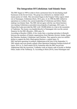 The Integration Of Uzbekistan And Islamic State
The IMU began in 1989 in order to form a protection force for developing small
businesses in the Soviet Union. The group was referred to as Adolant which
means justice in Uzbek. This movement began in the Fergana Valley region which
sits in Namangan, Uzbekistan (Stein, 2014, para. 2). In 1998 the IMU shifted its
operations to overthrow the current leadership of Uzbekistan and follow Sharia
making it an Islamic State. The IMU did not agree with the way Islom Karimov
was running Uzbekistan as president (encyclopedia of espionage, 2015, para. 1).
Osama Bin Laden provided the IMU with 130,000 dollars in a trip to the mountains
of Tajikistan. The money was handed directly to Namangani who was the current
financier for the IMU (Ruzaliev, 2004, para. 9).
According to Ruzaliev (2004), A few weeks later, a meeting took place in Karachi
between the members of Islamic organizations from Pakistan, Kuwait, Jordan, Egypt,
the Palestine, Kashmir, Uzbekistan, and Chechnia. They agreed to raise two million
dollars to support the Holy Jihad against Karimov s regime (para. 9).
IMU had been operating in northern Afghanistan at the time of the September 11,
2001 attacks and were greatly setback when Operation Enduring Freedom kicked off
(stein, 2014, p. 2). Stein stated (2014), Sometime after the IMU moved into
Afghanistan after the incursions, Yuldashev took an Islamic oath of loyalty to Mullah
Omar, leader of the Taliban(p. 5). According to Stein (2014), Juma Namangani and
 