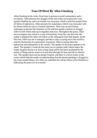 Tone Of Howl By Allen Ginsberg
Allen Ginsberg in his work, Howl tries to present a social commentary and a
revolution. Allen presents the struggle of the time when social pressures were
quickly building up, and a revolution was necessary which would free people from
all forms of oppression. Allen presents his experiences which is an encounter with
his friend whom he met in a mental institution. Allen uses several literary
techniques to present the insanities in life and how people continue to struggle
with it in life which ends up in tragedies and cries. Throughout the poem, Allen
uses an elegiac tone which is a tone of mourning. From the very first line, the
reader is prepared for what will follow in the subsequent lines and stanzas. In the
first line, Allen says he is outraged, and that is why is crying out to the world to
stop the destruction of a generation. In general, Allen is crying about the
oppression and subjugation in the society. The speaker in the poem appears to be
smart. The speaker s words do not come out in a proper order which makes the
reader imagine that he was from a long sleep and he has been awakened by the
reality of things and he wants us to join him through his lane and tell us what he
saw. The speaker does not use proper English, and there is a lot of syntax in the
verses which help the reader in understanding that the person speaking is drugged or
has some mental illness. For Allen, he embodies the mental illness of his friend he is
dedicating the poem too in a mental
 