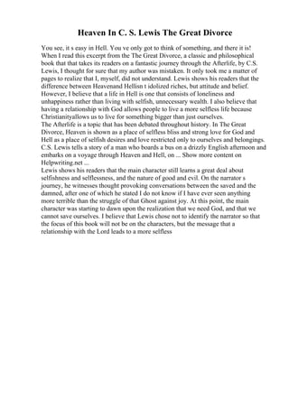 Heaven In C. S. Lewis The Great Divorce
You see, it s easy in Hell. You ve only got to think of something, and there it is!
When I read this excerpt from the The Great Divorce, a classic and philosophical
book that that takes its readers on a fantastic journey through the Afterlife, by C.S.
Lewis, I thought for sure that my author was mistaken. It only took me a matter of
pages to realize that I, myself, did not understand. Lewis shows his readers that the
difference between Heavenand Hellisn t idolized riches, but attitude and belief.
However, I believe that a life in Hell is one that consists of loneliness and
unhappiness rather than living with selfish, unnecessary wealth. I also believe that
having a relationship with God allows people to live a more selfless life because
Christianityallows us to live for something bigger than just ourselves.
The Afterlife is a topic that has been debated throughout history. In The Great
Divorce, Heaven is shown as a place of selfless bliss and strong love for God and
Hell as a place of selfish desires and love restricted only to ourselves and belongings.
C.S. Lewis tells a story of a man who boards a bus on a drizzly English afternoon and
embarks on a voyage through Heaven and Hell, on ... Show more content on
Helpwriting.net ...
Lewis shows his readers that the main character still learns a great deal about
selfishness and selflessness, and the nature of good and evil. On the narrator s
journey, he witnesses thought provoking conversations between the saved and the
damned, after one of which he stated I do not know if I have ever seen anything
more terrible than the struggle of that Ghost against joy. At this point, the main
character was starting to dawn upon the realization that we need God, and that we
cannot save ourselves. I believe that Lewis chose not to identify the narrator so that
the focus of this book will not be on the characters, but the message that a
relationship with the Lord leads to a more selfless
 