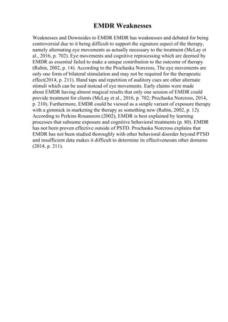 EMDR Weaknesses
Weaknesses and Downsides to EMDR EMDR has weaknesses and debated for being
controversial due to it being difficult to support the signature aspect of the therapy,
namely alternating eye movements as actually necessary to the treatment (McLay et
al., 2016, p. 702). Eye movements and cognitive reprocessing which are deemed by
EMDR as essential failed to make a unique contribution to the outcome of therapy
(Rubin, 2002, p. 14). According to the Prochaska Norcross, The eye movements are
only one form of bilateral stimulation and may not be required for the therapeutic
effect(2014, p. 211). Hand taps and repetition of auditory cues are other alternate
stimuli which can be used instead of eye movements. Early claims were made
about EMDR having almost magical results that only one session of EMDR could
provide treatment for clients (McLay et al., 2016, p. 702; Prochaska Norcross, 2014,
p. 210). Furthermore, EMDR could be viewed as a simple variant of exposure therapy
with a gimmick in marketing the therapy as something new (Rubin, 2002, p. 12).
According to Perkins Rouanzoin (2002), EMDR is best explained by learning
processes that subsume exposure and cognitive behavioral treatments (p. 80). EMDR
has not been proven effective outside of PSTD. Prochaska Norcross explains that
EMDR has not been studied thoroughly with other behavioral disorder beyond PTSD
and insufficient data makes it difficult to determine its effectivenessin other domains
(2014, p. 211).
 