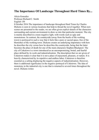 The Importance Of Landscape Throughout Hard Times By...
Alicia Gonzalez
Professor Richard C. Smith
English 150
8 October 2016 The importance of landscape throughout Hard Times by Charles
Dickens is seen in various locations that help to thread the novel together. When new
scenes are presented to the reader, we are often given explicit details of the characters
surrounding and current environment to draw us into that particular moment. The city
is mainly described in a more negative light, with words such as ugly and
monotonous. In contrast, the countryside (away from the hustle of the working
town) is portrayed in such a way that it feels like a pure or sacred space, free of the
blemishes of the working town. Dickens creates an underlying importance with how
he describes the city versus how he describes the countryside, being that the latter
becomes the place of death for one of the main characters Stephen Blackpool. The
city of Coketown is a town introduced as an uncompromising, brutal, and fearful
place defined by its work and industrialization. The description that we are given of
Coketown makes it clear that it is not a place of enjoyment, pleasure, or nature. It is
heavily characterized by its repetitive and endless labor. Coketown is therefore
essential as a setting displaying the negative aspects of industrialization. However,
there is additional significance in the negative portrayal of Coketown. The idea of
monotony in the industrial city is one that is returned to several times throughout the
novel. Dickens writes
 