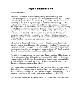 Right to Information Act
Executive Summary
The Indian Government, to promote transparency and accountability in the
administration processes, brought into force the Right to Information Act on October
12th, 2005. As per the Parliament of India, the purpose of the RTI Act is to provide
for setting out the practical regime of right to information for citizens [i]. The Act
applies to all the states and union territories of India, except Jammu and Kashmir. The
Act is applicable to all constitutional authorities any institution or body constituted by
an act of Parliament or state legislature including the executive, judiciary and the
legislature. This act empowered the citizens of India to seek information from public
authorities. In particular, the RTI act ... Show more content on Helpwriting.net ...
Categories under section 8, if demanded to serve a larger public interest, can be
disclosedi. A common citizen cannot be denied any information that cannot be denied
to state / legislative assemblies or a parliamentary housev.
Information can be demanded from any central or state government departments,
including panchayats, and from any other organization (including Non governmental
organisations) that is owned, controlled, established or substantially financed in any
way by any section of the government, be it central or state[vi]. We should note that
the act does not apply to the state of Jammu and Kashmir[vii].
Every Government department that comes under the purview of the RTI designated a
Public Information Officer (PIO) and several Assistant PIOs within 100 days of the
enactment of the law[viii]. Some documents, as per Section 4, were also required to
be made available to the public suo moto by the Government authoritiesvii i.e. on
their own, without anyone demanding to know.
The PIO can take up to 30 days (plus a few days for postal delays etc) to get back to
the applicantviii. He can also take an additional 5 days if the application is sent to
the wrong department and needs to be transferred to another dept and another 15 days
if there are unavoidable delays (after notifying the applicant in writing).[ix]
If the applicant doesn t receive any information from the PIO past the specified date
 