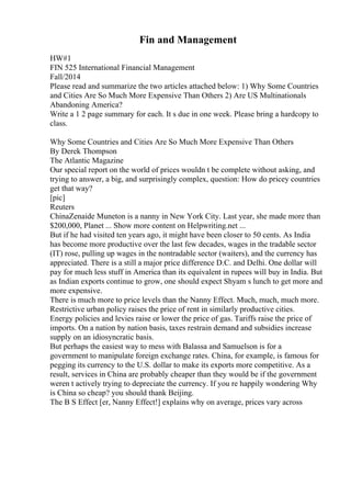 Fin and Management
HW#1
FIN 525 International Financial Management
Fall/2014
Please read and summarize the two articles attached below: 1) Why Some Countries
and Cities Are So Much More Expensive Than Others 2) Are US Multinationals
Abandoning America?
Write a 1 2 page summary for each. It s due in one week. Please bring a hardcopy to
class.
Why Some Countries and Cities Are So Much More Expensive Than Others
By Derek Thompson
The Atlantic Magazine
Our special report on the world of prices wouldn t be complete without asking, and
trying to answer, a big, and surprisingly complex, question: How do pricey countries
get that way?
[pic]
Reuters
ChinaZenaide Muneton is a nanny in New York City. Last year, she made more than
$200,000, Planet ... Show more content on Helpwriting.net ...
But if he had visited ten years ago, it might have been closer to 50 cents. As India
has become more productive over the last few decades, wages in the tradable sector
(IT) rose, pulling up wages in the nontradable sector (waiters), and the currency has
appreciated. There is a still a major price difference D.C. and Delhi. One dollar will
pay for much less stuff in America than its equivalent in rupees will buy in India. But
as Indian exports continue to grow, one should expect Shyam s lunch to get more and
more expensive.
There is much more to price levels than the Nanny Effect. Much, much, much more.
Restrictive urban policy raises the price of rent in similarly productive cities.
Energy policies and levies raise or lower the price of gas. Tariffs raise the price of
imports. On a nation by nation basis, taxes restrain demand and subsidies increase
supply on an idiosyncratic basis.
But perhaps the easiest way to mess with Balassa and Samuelson is for a
government to manipulate foreign exchange rates. China, for example, is famous for
pegging its currency to the U.S. dollar to make its exports more competitive. As a
result, services in China are probably cheaper than they would be if the government
weren t actively trying to depreciate the currency. If you re happily wondering Why
is China so cheap? you should thank Beijing.
The B S Effect [er, Nanny Effect!] explains why on average, prices vary across
 