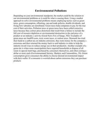 Environmental Pollutions
Depending on your environmental standpoint, the market could be the solution to
our environmental problems or it could be what is causing them. Using a market
approach to solve environmental problems means employing tactics such as green
taxes, green consumption, offsetting, cap and trade policies, double dividends, and
fixing how subsidies are distributed. Green taxes help companies to pay for the true
cost of their activities, Pollution taxes or green taxes have been called corrective
taxes because they correct price distortions that result from a failure to include the
full cost of resource depletion or environmental destruction in the end price of a
product or an industry s activity (Good News For a Change, 302). Examples of
green taxes are landfill costs, toxic waste taxes, or carbon taxes. Denmark has tried
their hand at a carbon tax on industry emissions, they took money for the company s
emissions and then returned the money back to said industry in order to help the
industry invent ways to reduce energy use in their production. Another example of a
green tax is when some municipalities have required households to dispose of all
waste in special trash bags, purchased by consumers themselves, and often costing a
dollar or more each (Environmentand Society: Markets and Commodities, 39). Green
consumption gives consumers the ability to choose desired environmental impact
with their wallet. If a consumer is worried about carbon emissions they can purchase
products
 