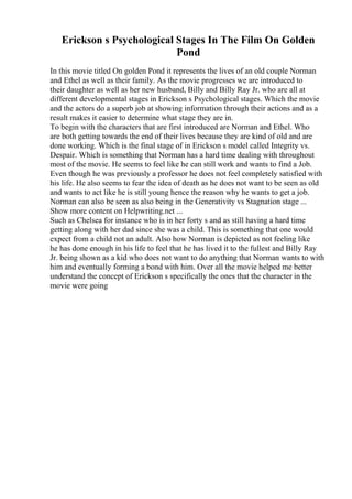 Erickson s Psychological Stages In The Film On Golden
Pond
In this movie titled On golden Pond it represents the lives of an old couple Norman
and Ethel as well as their family. As the movie progresses we are introduced to
their daughter as well as her new husband, Billy and Billy Ray Jr. who are all at
different developmental stages in Erickson s Psychological stages. Which the movie
and the actors do a superb job at showing information through their actions and as a
result makes it easier to determine what stage they are in.
To begin with the characters that are first introduced are Norman and Ethel. Who
are both getting towards the end of their lives because they are kind of old and are
done working. Which is the final stage of in Erickson s model called Integrity vs.
Despair. Which is something that Norman has a hard time dealing with throughout
most of the movie. He seems to feel like he can still work and wants to find a Job.
Even though he was previously a professor he does not feel completely satisfied with
his life. He also seems to fear the idea of death as he does not want to be seen as old
and wants to act like he is still young hence the reason why he wants to get a job.
Norman can also be seen as also being in the Generativity vs Stagnation stage ...
Show more content on Helpwriting.net ...
Such as Chelsea for instance who is in her forty s and as still having a hard time
getting along with her dad since she was a child. This is something that one would
expect from a child not an adult. Also how Norman is depicted as not feeling like
he has done enough in his life to feel that he has lived it to the fullest and Billy Ray
Jr. being shown as a kid who does not want to do anything that Norman wants to with
him and eventually forming a bond with him. Over all the movie helped me better
understand the concept of Erickson s specifically the ones that the character in the
movie were going
 