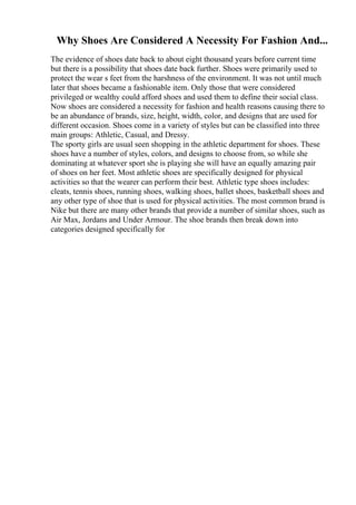 Why Shoes Are Considered A Necessity For Fashion And...
The evidence of shoes date back to about eight thousand years before current time
but there is a possibility that shoes date back further. Shoes were primarily used to
protect the wear s feet from the harshness of the environment. It was not until much
later that shoes became a fashionable item. Only those that were considered
privileged or wealthy could afford shoes and used them to define their social class.
Now shoes are considered a necessity for fashion and health reasons causing there to
be an abundance of brands, size, height, width, color, and designs that are used for
different occasion. Shoes come in a variety of styles but can be classified into three
main groups: Athletic, Casual, and Dressy.
The sporty girls are usual seen shopping in the athletic department for shoes. These
shoes have a number of styles, colors, and designs to choose from, so while she
dominating at whatever sport she is playing she will have an equally amazing pair
of shoes on her feet. Most athletic shoes are specifically designed for physical
activities so that the wearer can perform their best. Athletic type shoes includes:
cleats, tennis shoes, running shoes, walking shoes, ballet shoes, basketball shoes and
any other type of shoe that is used for physical activities. The most common brand is
Nike but there are many other brands that provide a number of similar shoes, such as
Air Max, Jordans and Under Armour. The shoe brands then break down into
categories designed specifically for
 