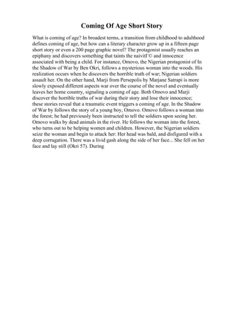 Coming Of Age Short Story
What is coming of age? In broadest terms, a transition from childhood to adulthood
defines coming of age, but how can a literary character grow up in a fifteen page
short story or even a 200 page graphic novel? The protagonist usually reaches an
epiphany and discovers something that taints the naivitГ© and innocence
associated with being a child. For instance, Omovo, the Nigerian protagonist of In
the Shadow of War by Ben Okri, follows a mysterious woman into the woods. His
realization occurs when he discovers the horrible truth of war; Nigerian soldiers
assault her. On the other hand, Marji from Persepolis by Marjane Satrapi is more
slowly exposed different aspects war over the course of the novel and eventually
leaves her home country, signaling a coming of age. Both Omovo and Marji
discover the horrible truths of war during their story and lose their innocence;
these stories reveal that a traumatic event triggers a coming of age. In the Shadow
of War by follows the story of a young boy, Omovo. Omovo follows a woman into
the forest; he had previously been instructed to tell the soldiers upon seeing her.
Omovo walks by dead animals in the river. He follows the woman into the forest,
who turns out to be helping women and children. However, the Nigerian soldiers
seize the woman and begin to attack her: Her head was bald, and disfigured with a
deep corrugation. There was a livid gash along the side of her face... She fell on her
face and lay still (Okri 57). During
 